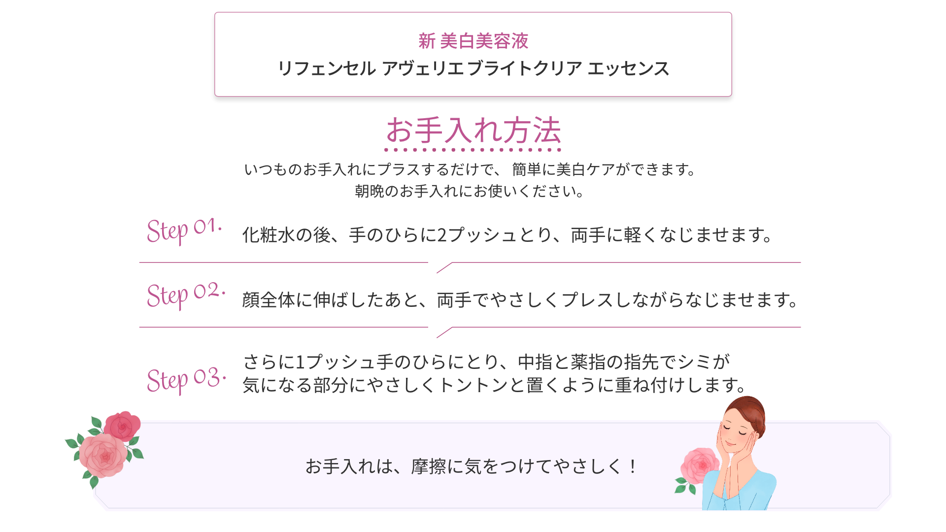 お手入れ方法 いつものお手入れにプラスするだけで、簡単に美白ケアができます。朝晩のお手入れにお使いください。